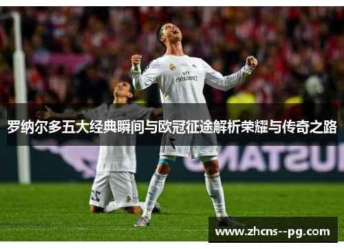 罗纳尔多五大经典瞬间与欧冠征途解析荣耀与传奇之路