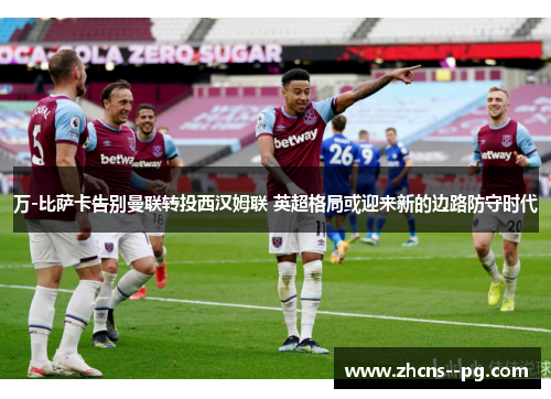 万-比萨卡告别曼联转投西汉姆联 英超格局或迎来新的边路防守时代