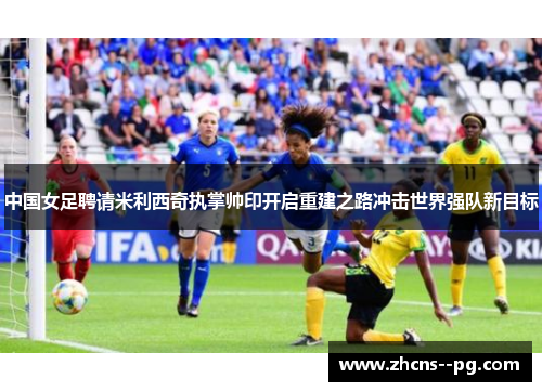 中国女足聘请米利西奇执掌帅印开启重建之路冲击世界强队新目标